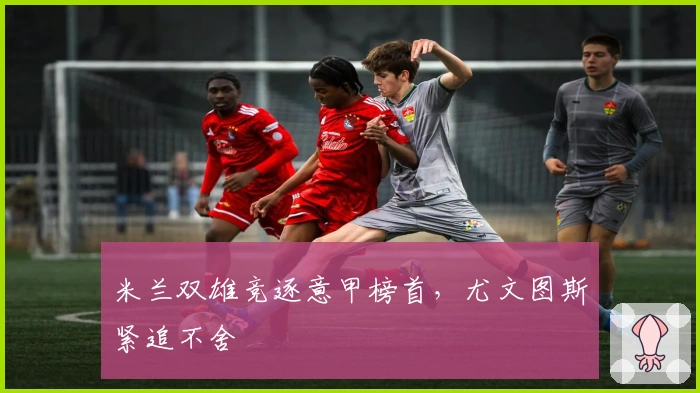 米兰双雄竞逐意甲榜首，尤文图斯紧追不舍