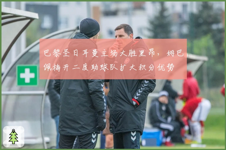 巴黎圣日耳曼主场大胜里昂，姆巴佩梅开二度助球队扩大积分优势