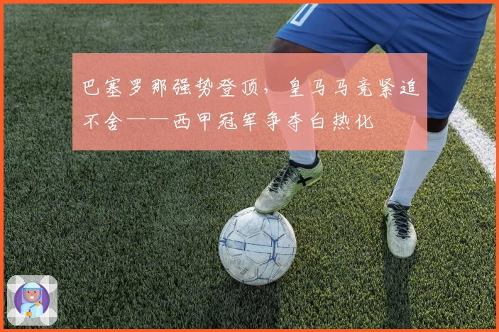 巴塞罗那强势登顶，皇马马竞紧追不舍——西甲冠军争夺白热化