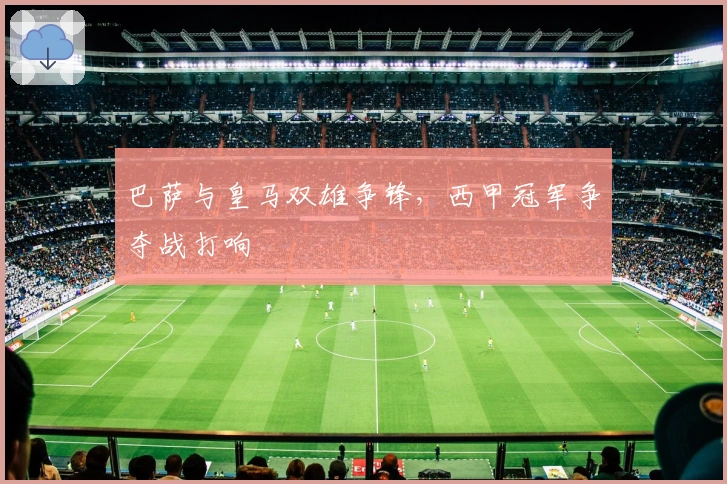 巴萨与皇马双雄争锋，西甲冠军争夺战打响