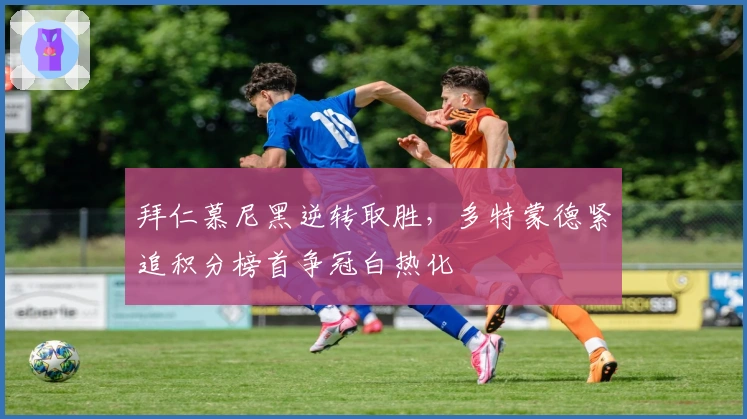 拜仁慕尼黑逆转取胜，多特蒙德紧追积分榜首争冠白热化