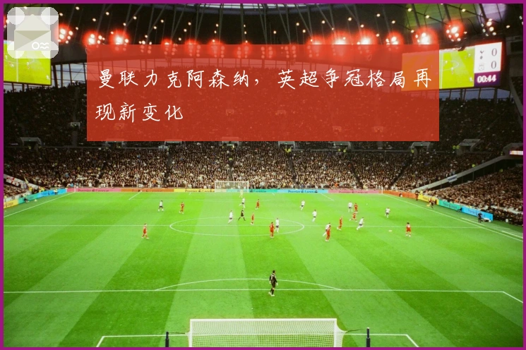 曼联力克阿森纳，英超争冠格局再现新变化