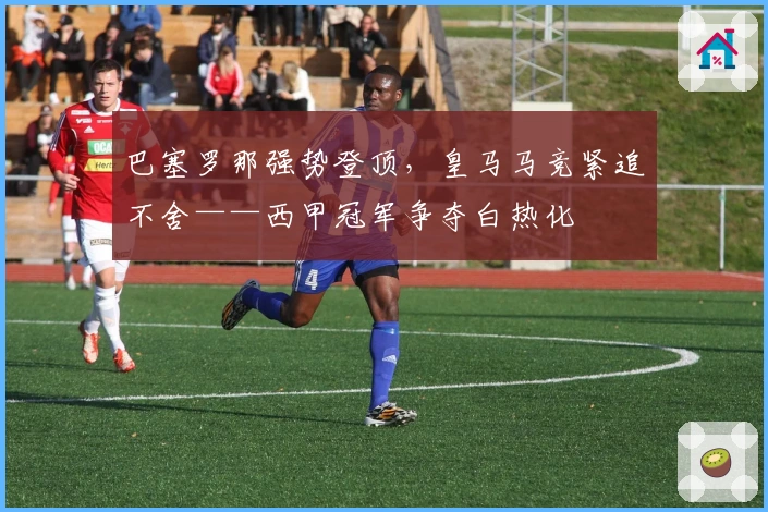 巴塞罗那强势登顶，皇马马竞紧追不舍——西甲冠军争夺白热化