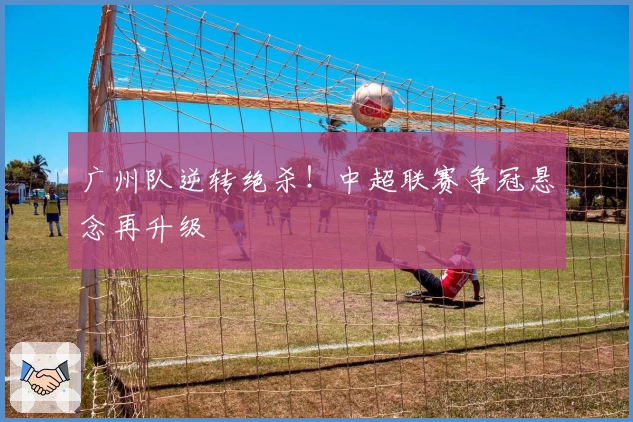 广州队逆转绝杀！中超联赛争冠悬念再升级