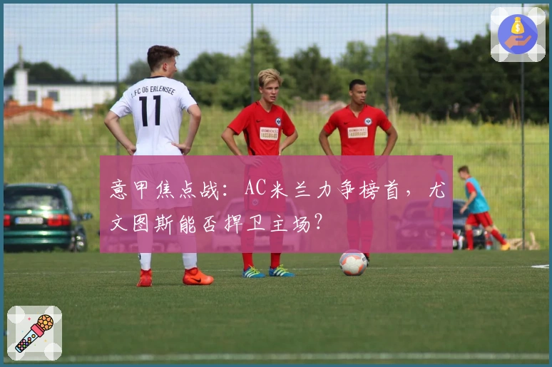 意甲焦点战：AC米兰力争榜首，尤文图斯能否捍卫主场？